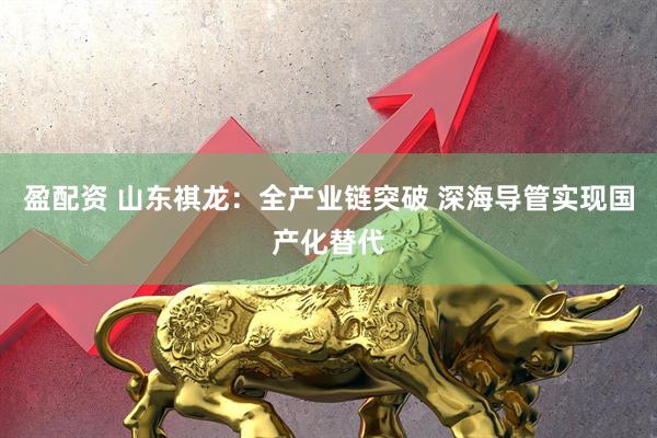 盈配资 山东祺龙：全产业链突破 深海导管实现国产化替代