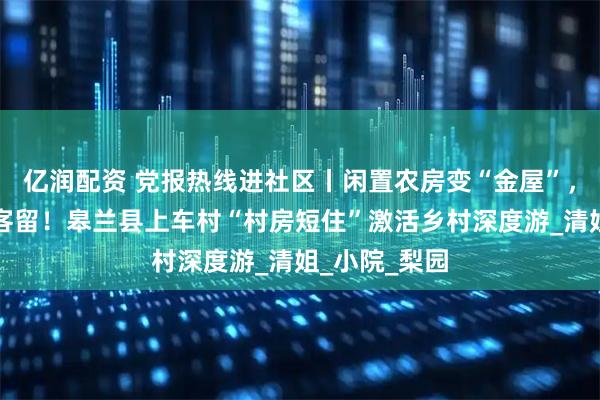 亿润配资 党报热线进社区丨闲置农房变“金屋”，农家饭香引客留！皋兰县上车村“村房短住”激活乡村深度游_清姐_小院_梨园