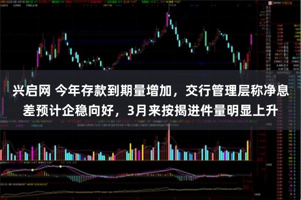 兴启网 今年存款到期量增加，交行管理层称净息差预计企稳向好，3月来按揭进件量明显上升