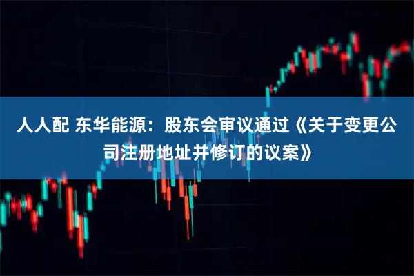 人人配 东华能源：股东会审议通过《关于变更公司注册地址并修订的议案》