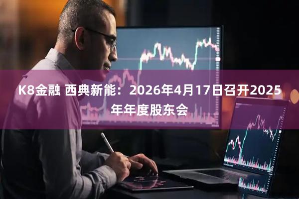 K8金融 西典新能：2026年4月17日召开2025年年度股东会