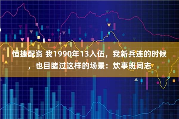 恒捷配资 我1990年13入伍，我新兵连的时候，也目睹过这样的场景：炊事班同志