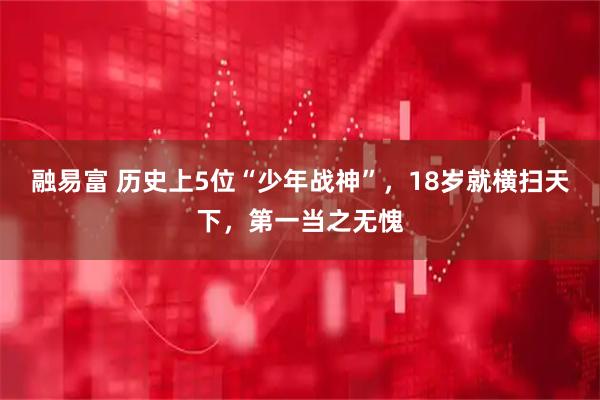 融易富 历史上5位“少年战神”，18岁就横扫天下，第一当之无愧