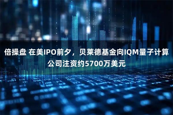 倍操盘 在美IPO前夕，贝莱德基金向IQM量子计算公司注资约5700万美元