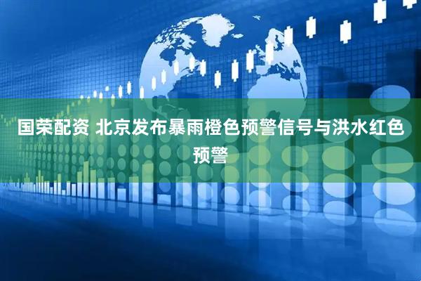 国荣配资 北京发布暴雨橙色预警信号与洪水红色预警