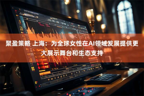 聚盈策略 上海：为全球女性在AI领域发展提供更大展示舞台和生态支持