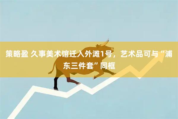 策略盈 久事美术馆迁入外滩1号，艺术品可与“浦东三件套”同框