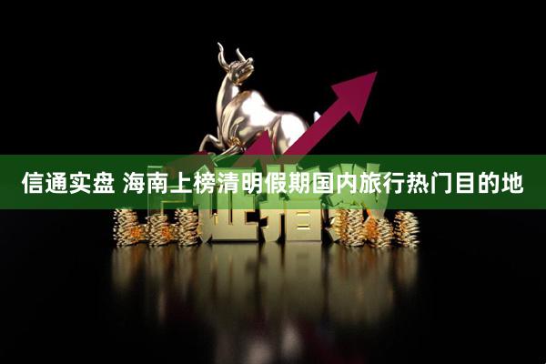 信通实盘 海南上榜清明假期国内旅行热门目的地