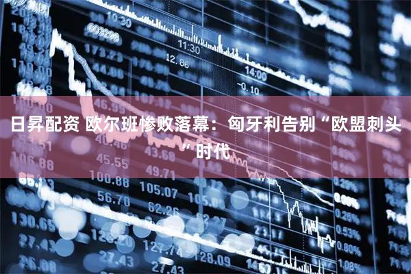 日昇配资 欧尔班惨败落幕：匈牙利告别“欧盟刺头”时代